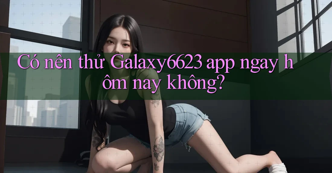 Có nên thử Galaxy6623 app ngay hôm nay không? Có nên thử Galaxy6623 app ngay hôm nay không?