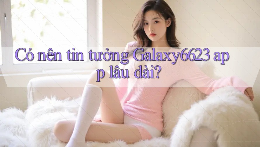 Có nên tin tưởng Galaxy6623 app lâu dài?