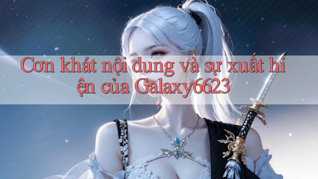Cơn khát nội dung và sự xuất hiện của Galaxy6623