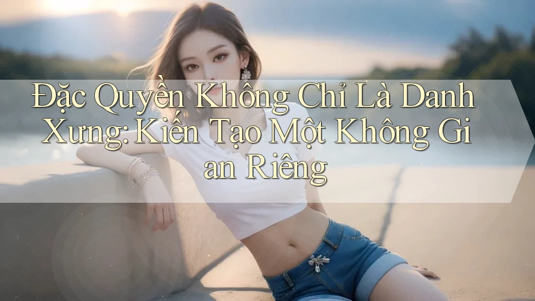 Đặc Quyền Không Chỉ Là Danh Xưng: Kiến Tạo Một Không Gian Riêng