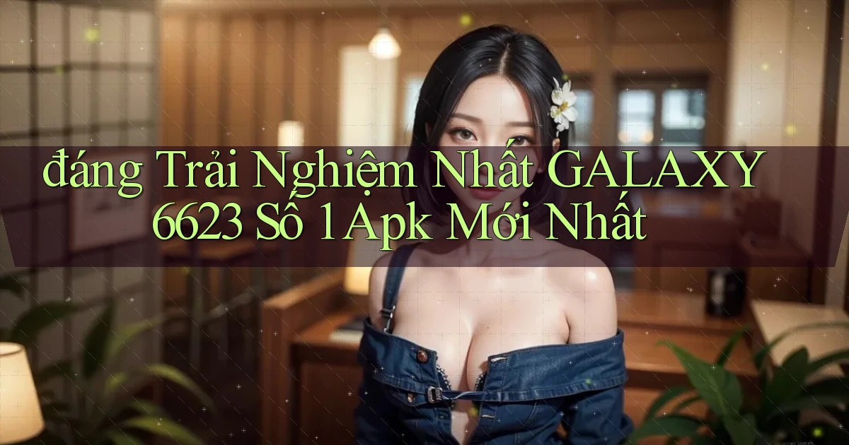 đáng trải nghiệm nhất galaxy6623 số 1 apk mới nhất