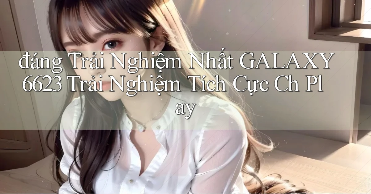 đáng trải nghiệm nhất galaxy6623 trải nghiệm tích cực ch play