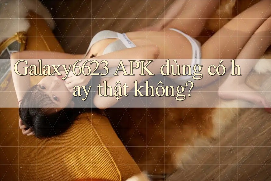 Galaxy6623 APK dùng có hay thật không?