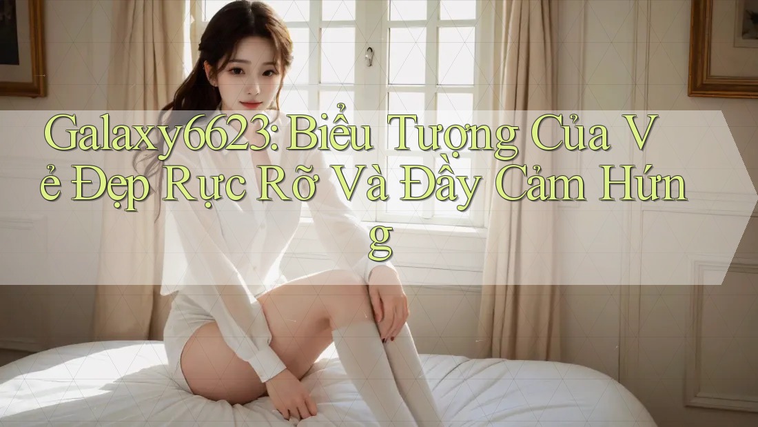 Galaxy6623: Biểu Tượng Của Vẻ Đẹp Rực Rỡ Và Đầy Cảm Hứng