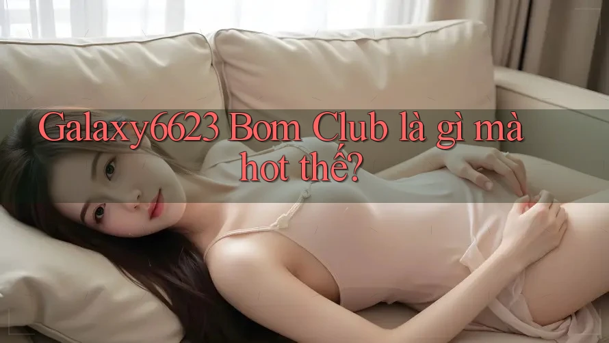 Galaxy6623 Bom Club là gì mà hot thế?
