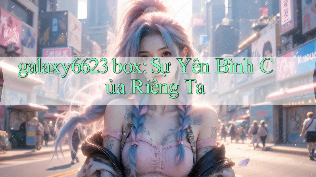 galaxy6623 box: Sự Yên Bình Của Riêng Ta