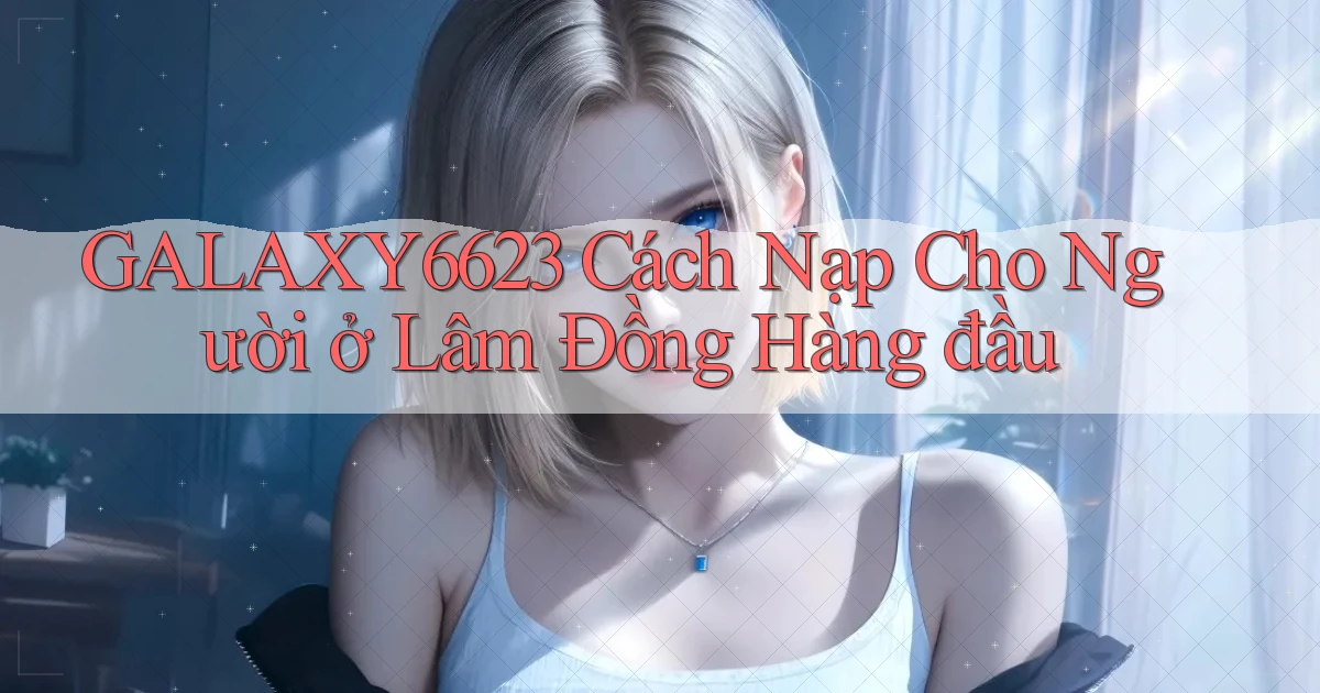 galaxy6623 cách nạp cho người ở Lâm Đồng hàng đầu