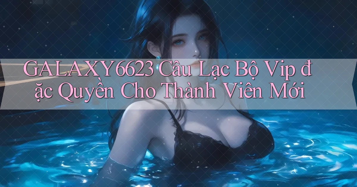 galaxy6623  câu lạc bộ vip đặc quyền cho thành viên mới