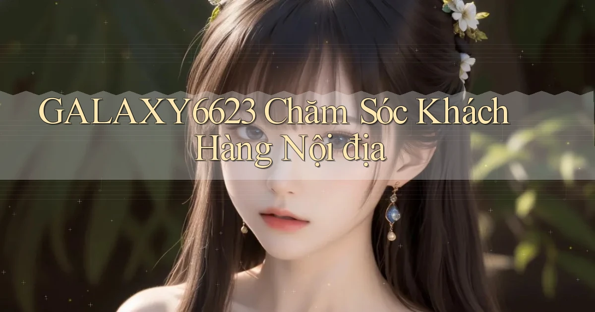 galaxy6623 chăm sóc khách hàng nội địa