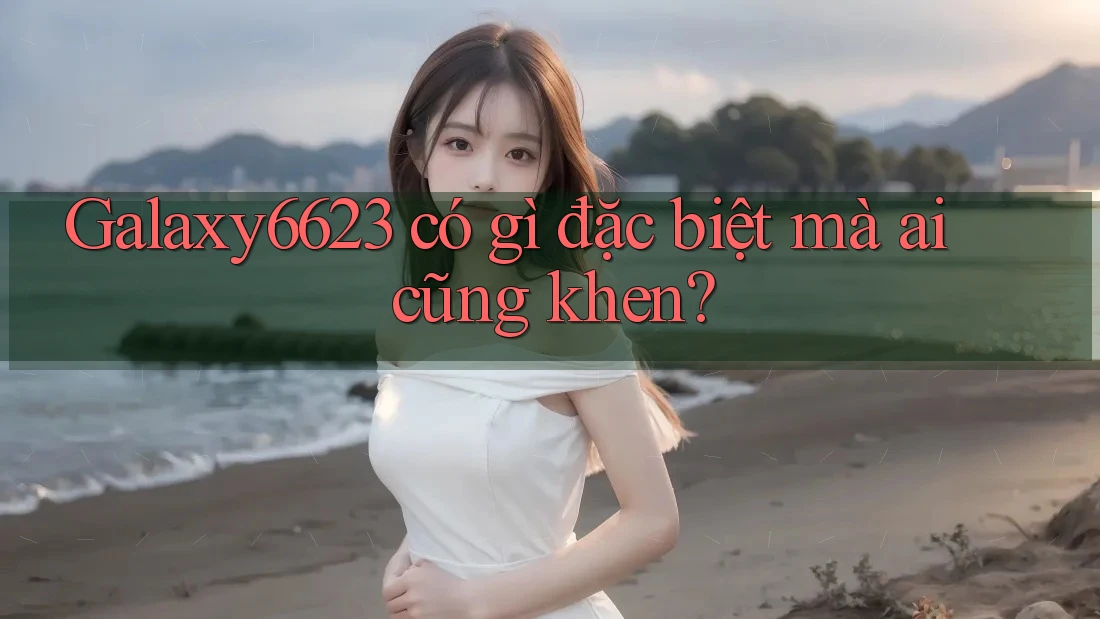 Galaxy6623 có gì đặc biệt mà ai cũng khen?