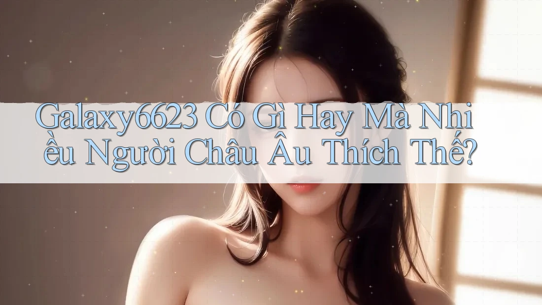 Galaxy6623 Có Gì Hay Mà Nhiều Người Châu Âu Thích Thế?