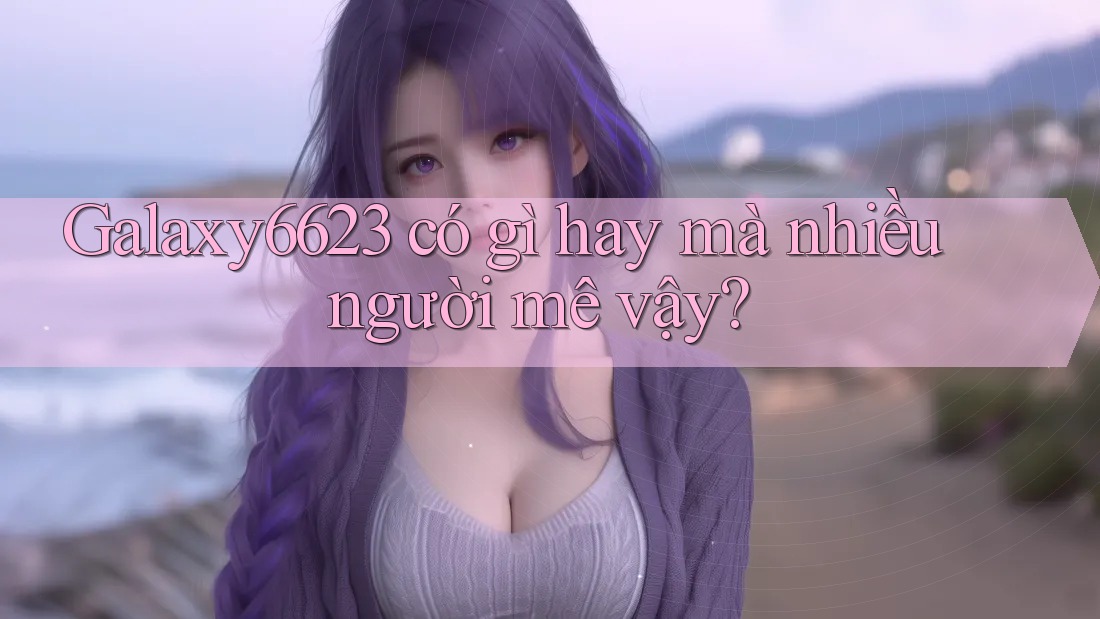 Galaxy6623 có gì hay mà nhiều người mê vậy?