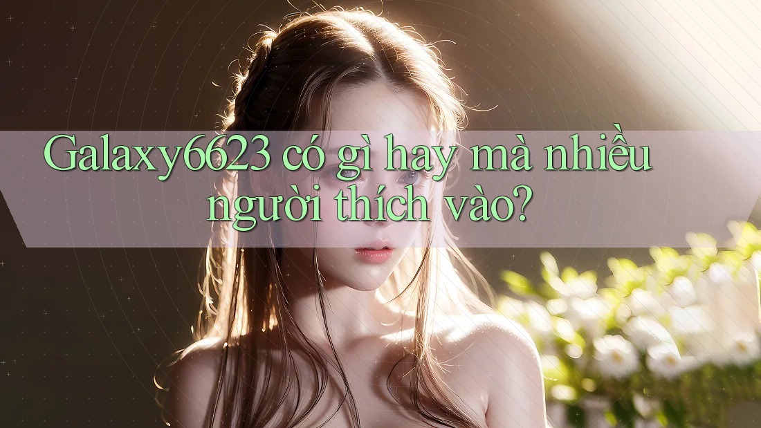 Galaxy6623 có gì hay mà nhiều người thích vào?