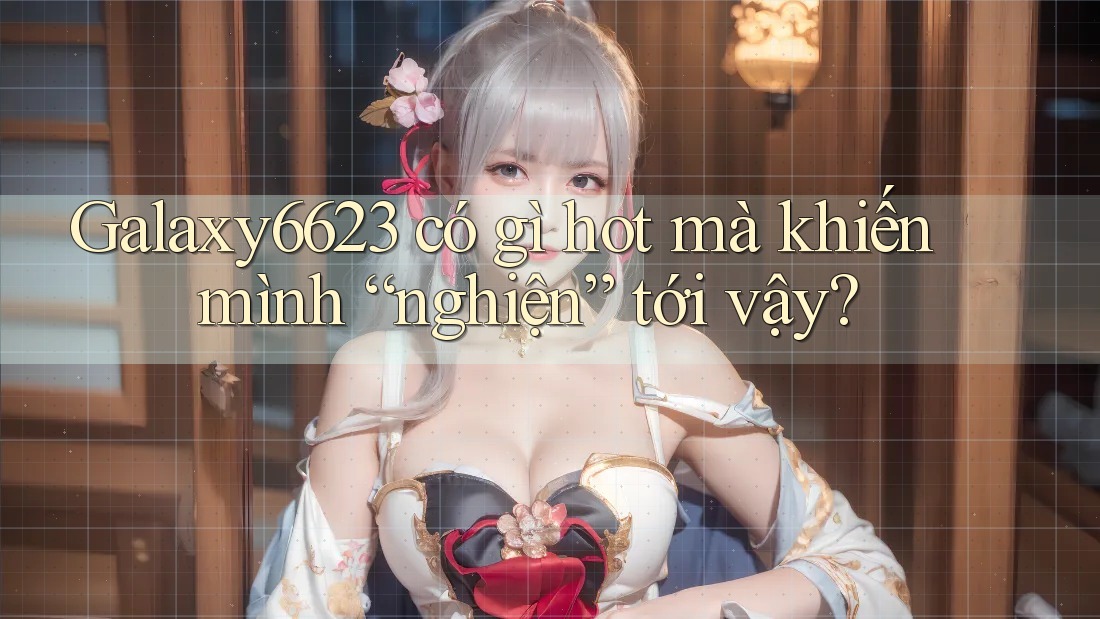 Galaxy6623 có gì hot mà khiến mình “nghiện” tới vậy?
