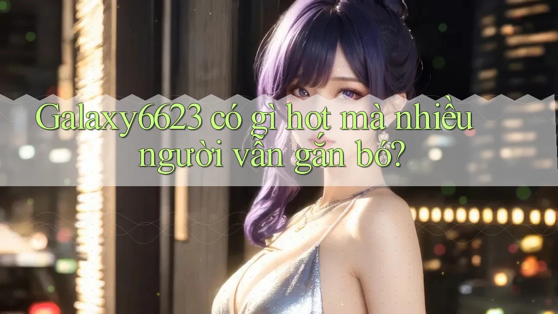 Galaxy6623 có gì hot mà nhiều người vẫn gắn bó?