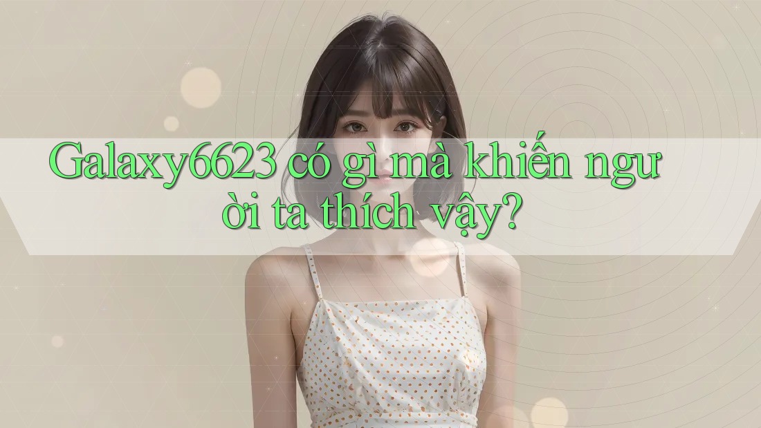 Galaxy6623 có gì mà khiến người ta thích vậy?