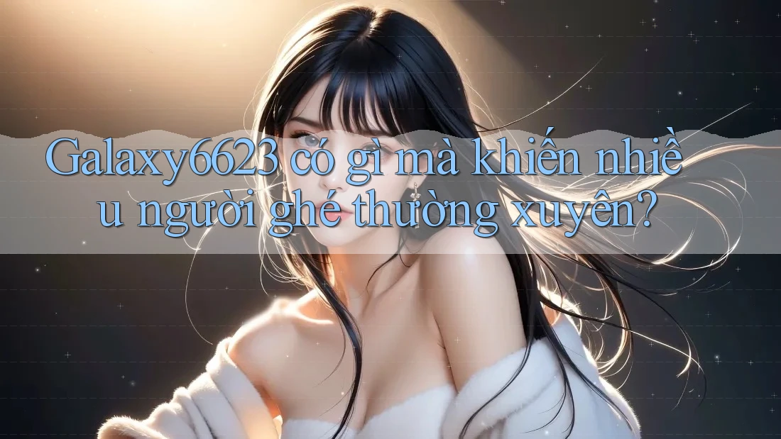 Galaxy6623 có gì mà khiến nhiều người ghé thường xuyên?