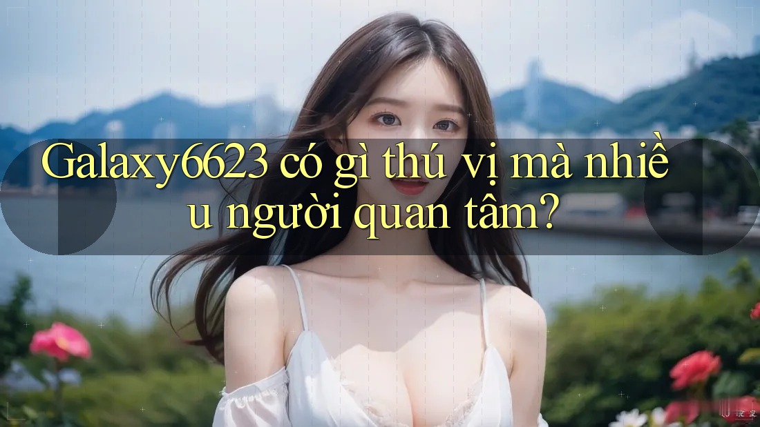 Galaxy6623 có gì thú vị mà nhiều người quan tâm?