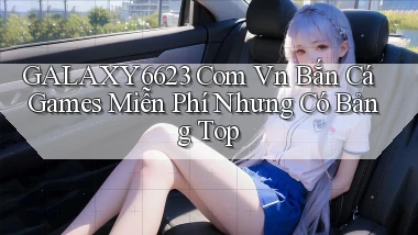 galaxy6623 com vn bắn cá games miễn phí nhưng có bảng top