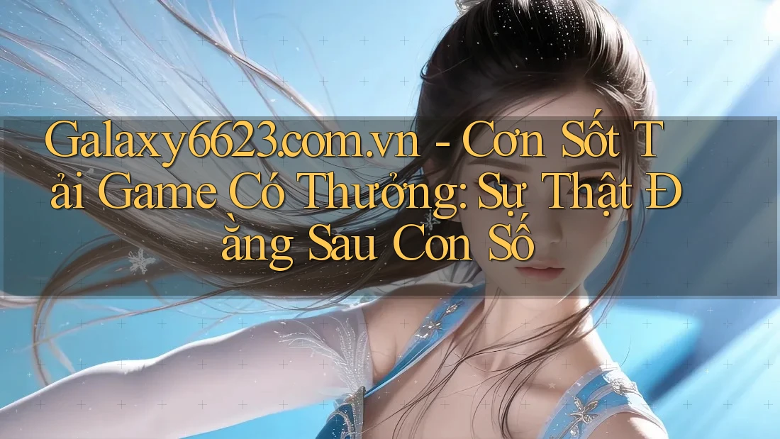 Galaxy6623. com. vn - Cơn Sốt Tải Game Có Thưởng: Sự Thật Đằng Sau Con Số