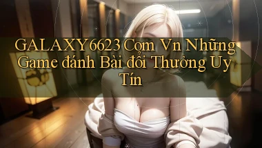 galaxy6623 com vn những game đánh bài đổi thưởng uy tín