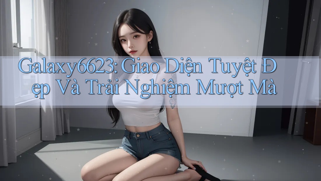 Galaxy6623: Giao Diện Tuyệt Đẹp Và Trải Nghiệm Mượt Mà