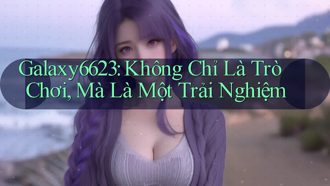 Galaxy6623: Không Chỉ Là Trò Chơi, Mà Là Một Trải Nghiệm Galaxy6623: Không Chỉ Là Trò Chơi, Mà Là Một Trải Nghiệm