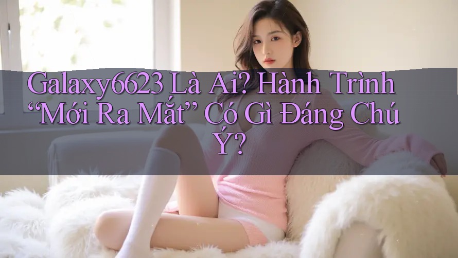 Galaxy6623 Là Ai? Hành Trình “Mới Ra Mắt” Có Gì Đáng Chú Ý? Galaxy6623 Là Ai? Hành Trình “Mới Ra Mắt” Có Gì Đáng Chú Ý?
