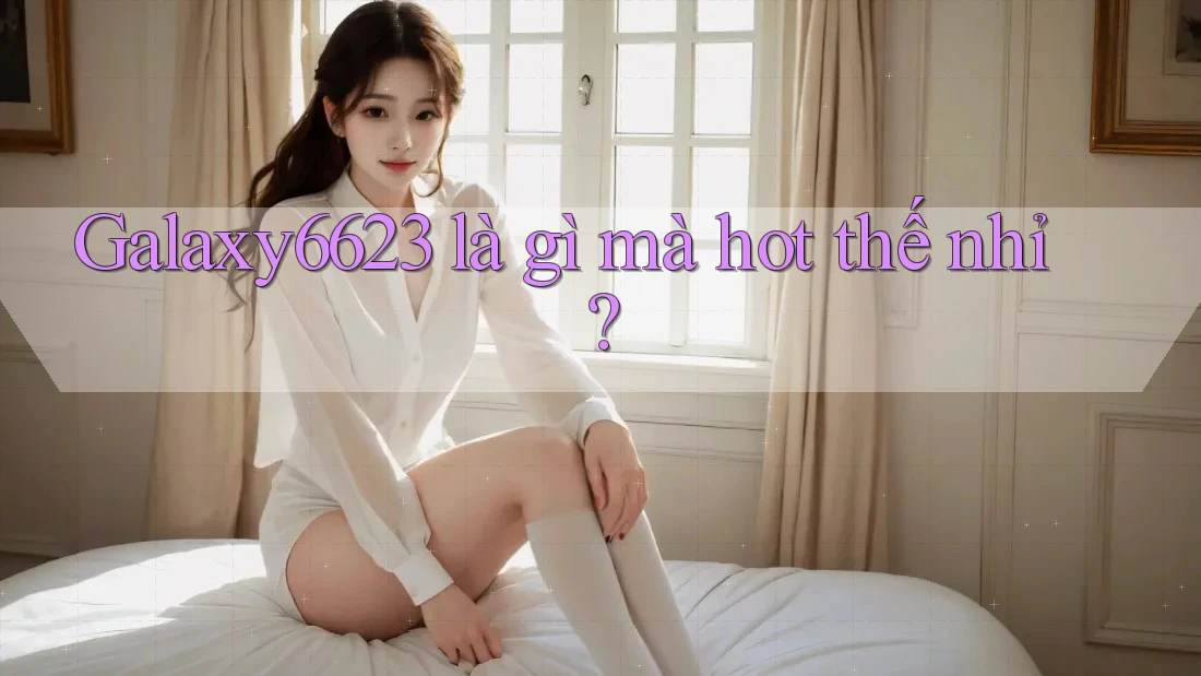 Galaxy6623 là gì mà hot thế nhỉ?