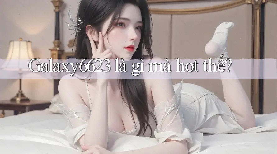 Galaxy6623 là gì mà hot thế?