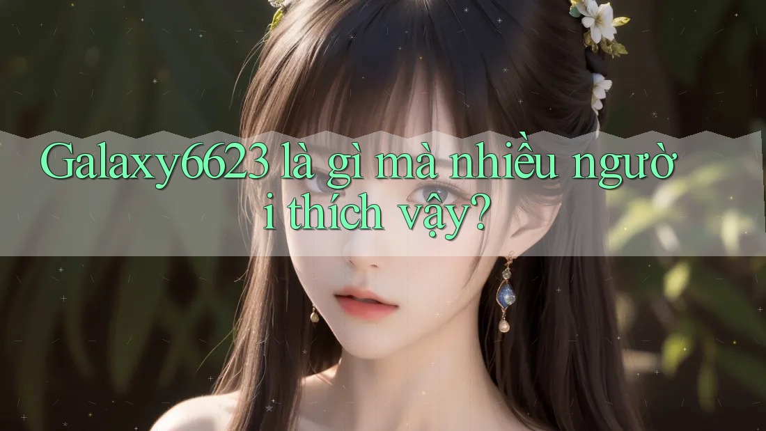 Galaxy6623 là gì mà nhiều người thích vậy?