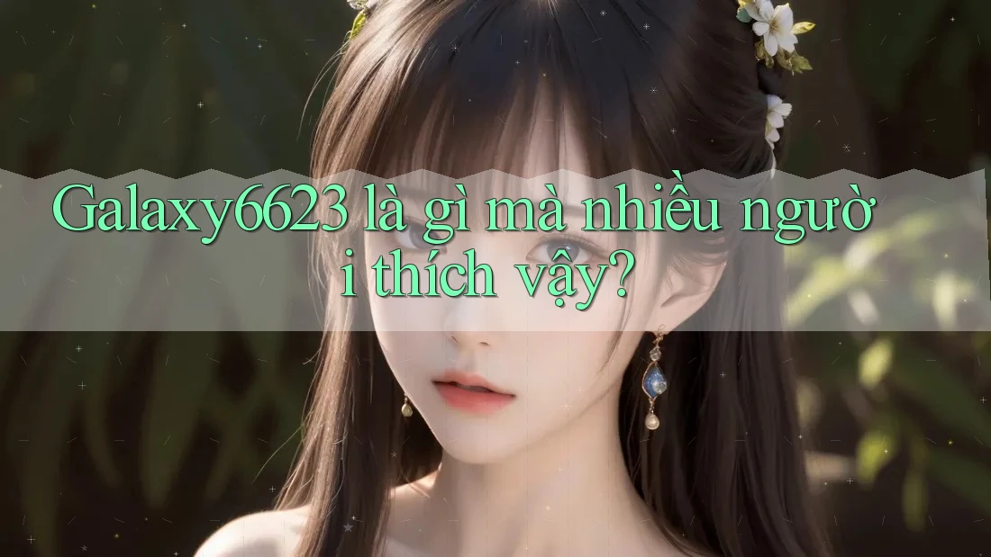 Galaxy6623 là gì mà nhiều người thích vậy?