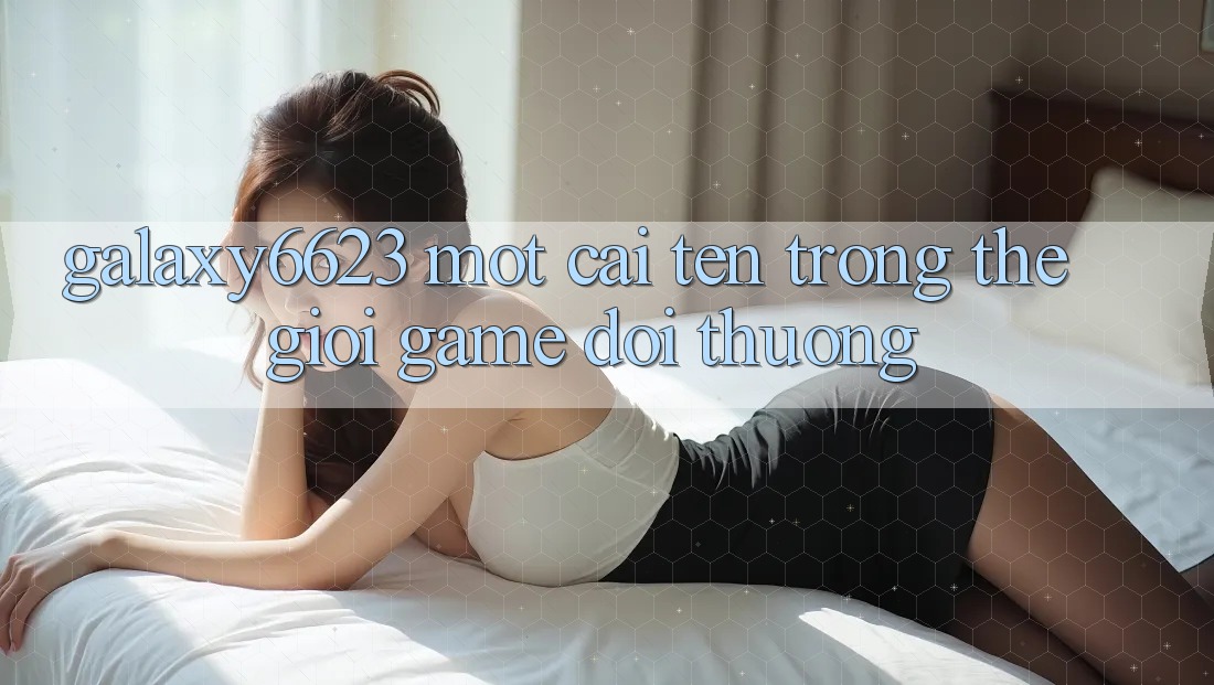 “Galaxy6623” – Một Cái Tên Trong Thế Giới Game Đổi Thưởng “Galaxy6623” – Một Cái Tên Trong Thế Giới Game Đổi Thưởng