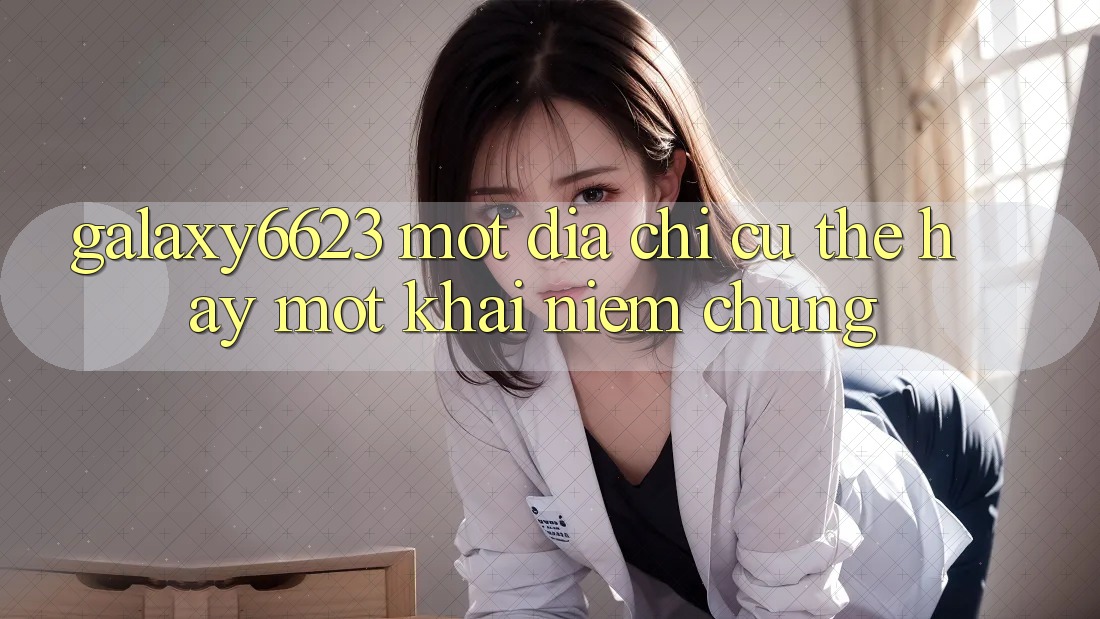 “Galaxy6623” – Một Địa Chỉ Cụ Thể Hay Một Khái Niệm Chung?