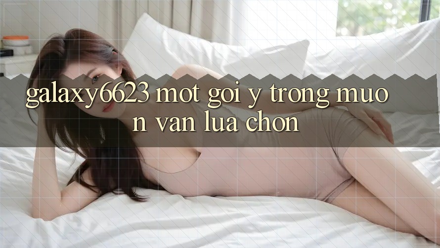 “Galaxy6623” – Một Gợi Ý Trong Muôn Vàn Lựa Chọn