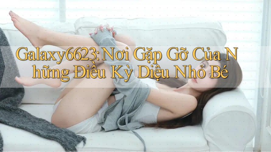 Galaxy6623: Nơi Gặp Gỡ Của Những Điều Kỳ Diệu Nhỏ Bé