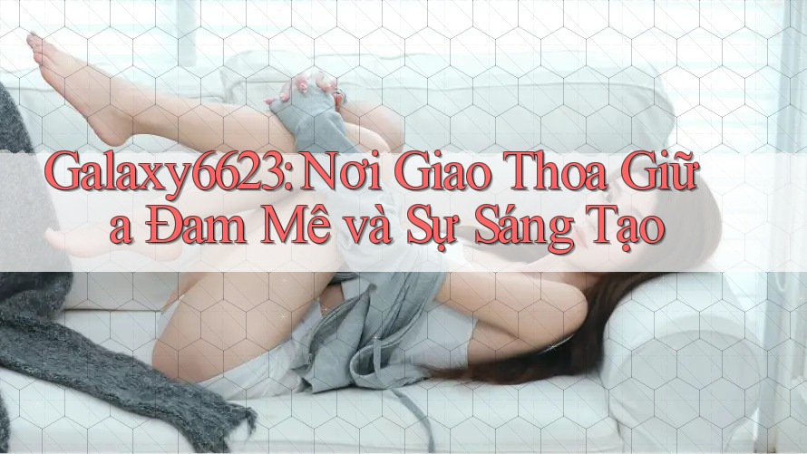 Galaxy6623: Nơi Giao Thoa Giữa Đam Mê và Sự Sáng Tạo