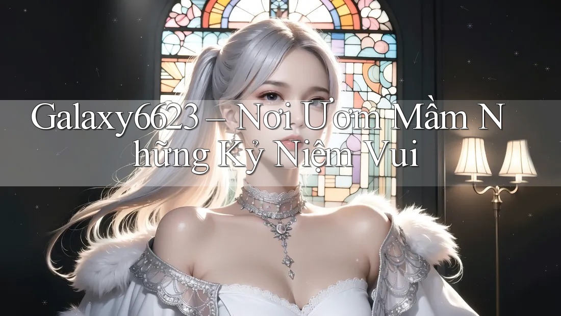 Galaxy6623 – Nơi Ươm Mầm Những Kỷ Niệm Vui