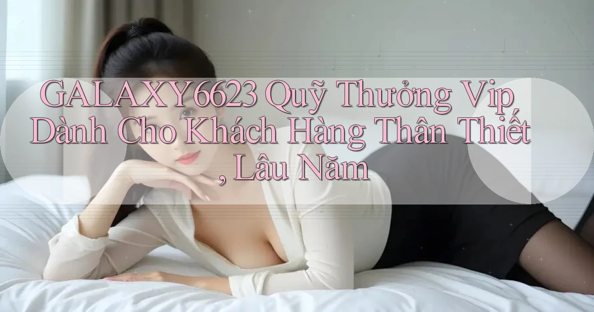 galaxy6623  quỹ thưởng vip dành cho khách hàng thân thiết, lâu năm