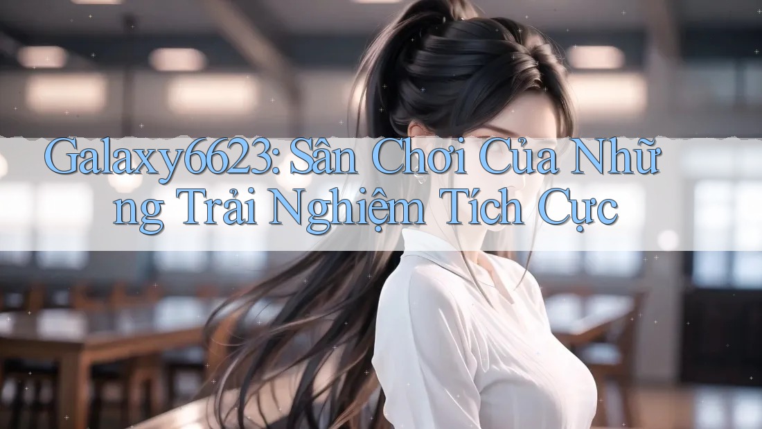Galaxy6623: Sân Chơi Của Những Trải Nghiệm Tích Cực