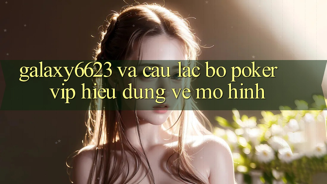 “Galaxy6623” và Câu Lạc Bộ Poker VIP: Hiểu Đúng Về Mô Hình