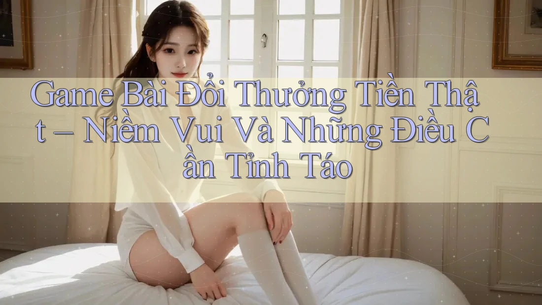 Game Bài Đổi Thưởng Tiền Thật – Niềm Vui Và Những Điều Cần Tỉnh Táo