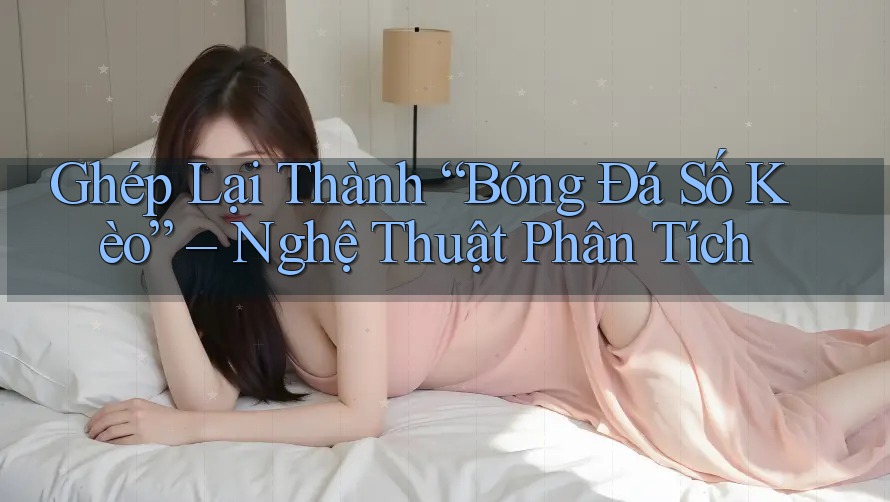 Ghép Lại Thành “Bóng Đá Số Kèo” – Nghệ Thuật Phân Tích Ghép Lại Thành “Bóng Đá Số Kèo” – Nghệ Thuật Phân Tích