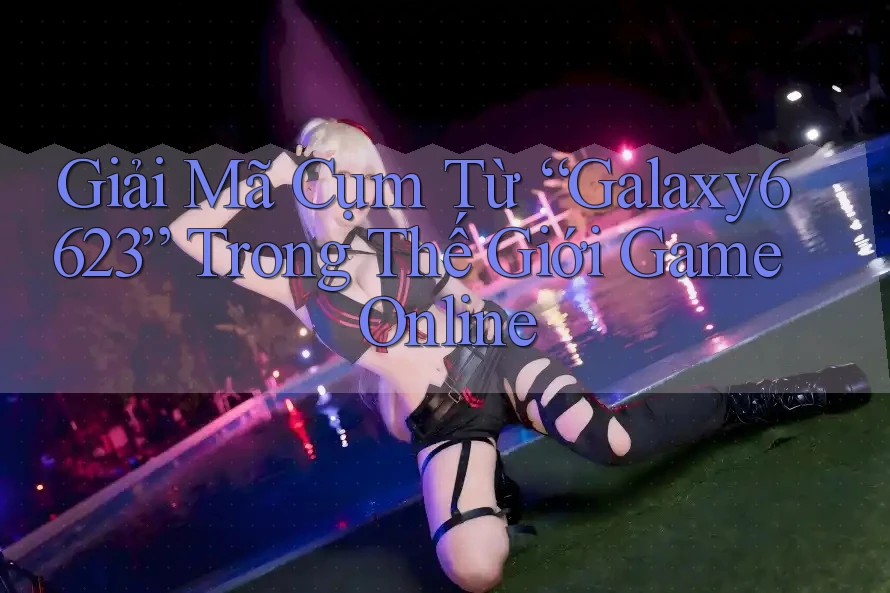Giải Mã Cụm Từ “Galaxy6623” Trong Thế Giới Game Online