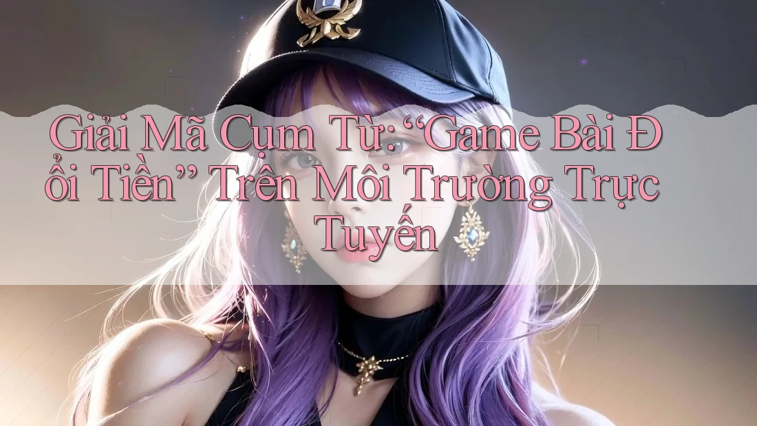 Giải Mã Cụm Từ: “Game Bài Đổi Tiền” Trên Môi Trường Trực Tuyến