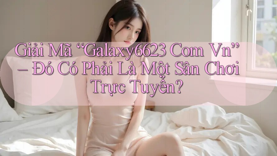 Giải Mã “Galaxy6623 Com Vn” – Đó Có Phải Là Một Sân Chơi Trực Tuyến?