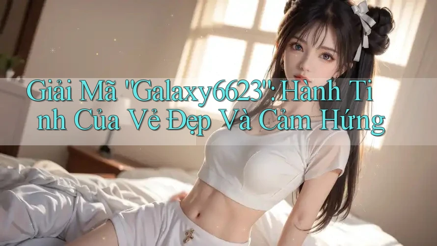 Giải Mã “Galaxy6623”: Hành Tinh Của Vẻ Đẹp Và Cảm Hứng