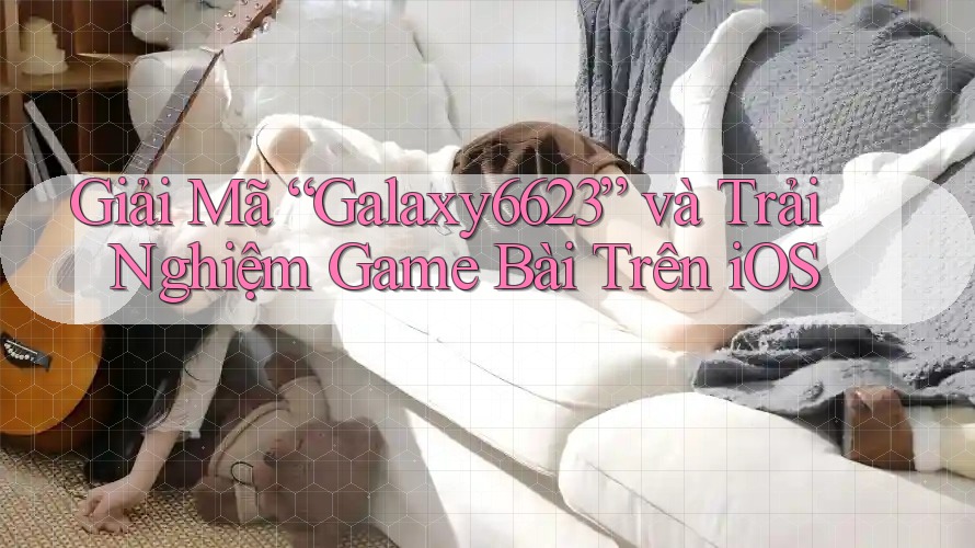 Giải Mã “Galaxy6623” và Trải Nghiệm Game Bài Trên iOS