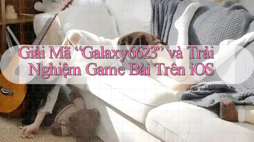 Giải Mã “Galaxy6623” và Trải Nghiệm Game Bài Trên iOS