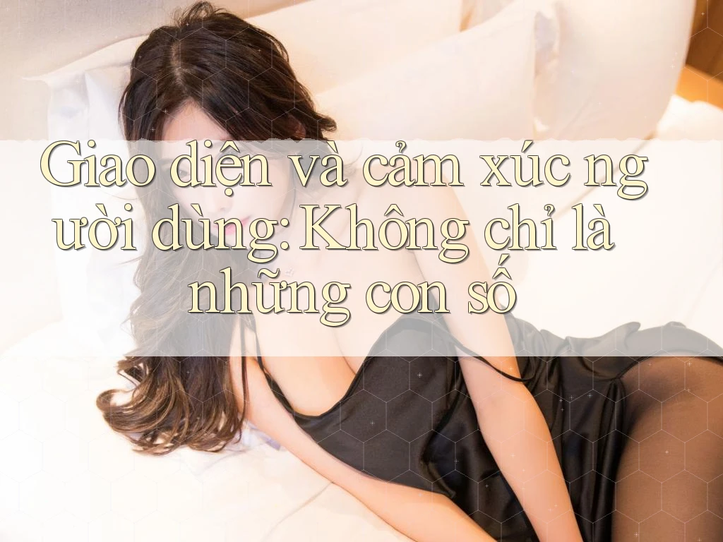 Giao diện và cảm xúc người dùng: Không chỉ là những con số